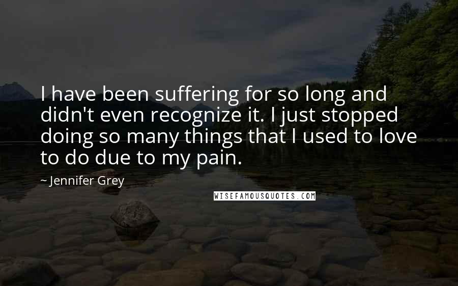 Jennifer Grey Quotes: I have been suffering for so long and didn't even recognize it. I just stopped doing so many things that I used to love to do due to my pain.