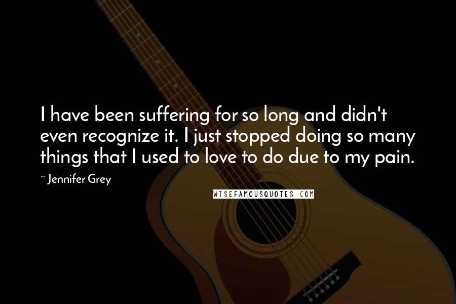 Jennifer Grey Quotes: I have been suffering for so long and didn't even recognize it. I just stopped doing so many things that I used to love to do due to my pain.