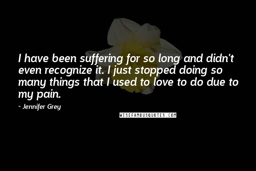 Jennifer Grey Quotes: I have been suffering for so long and didn't even recognize it. I just stopped doing so many things that I used to love to do due to my pain.