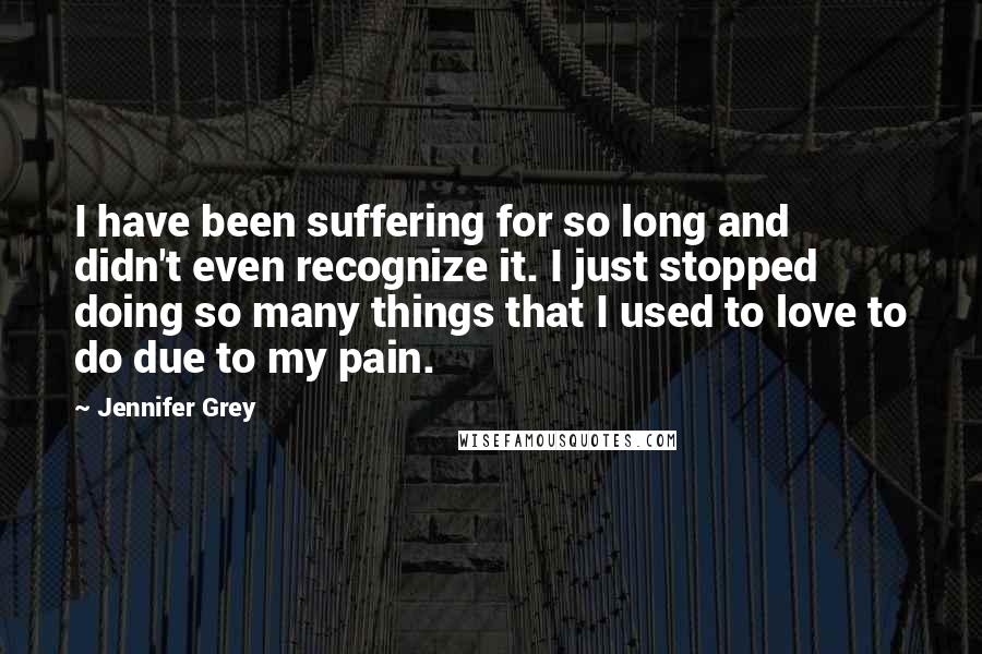 Jennifer Grey Quotes: I have been suffering for so long and didn't even recognize it. I just stopped doing so many things that I used to love to do due to my pain.