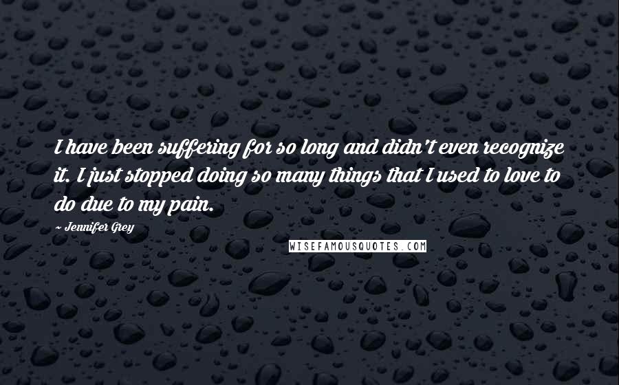 Jennifer Grey Quotes: I have been suffering for so long and didn't even recognize it. I just stopped doing so many things that I used to love to do due to my pain.