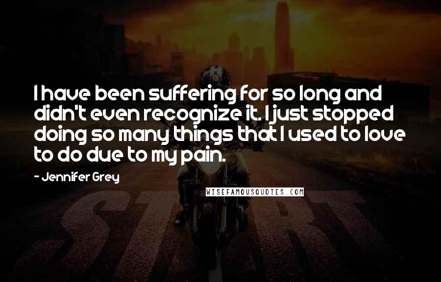 Jennifer Grey Quotes: I have been suffering for so long and didn't even recognize it. I just stopped doing so many things that I used to love to do due to my pain.