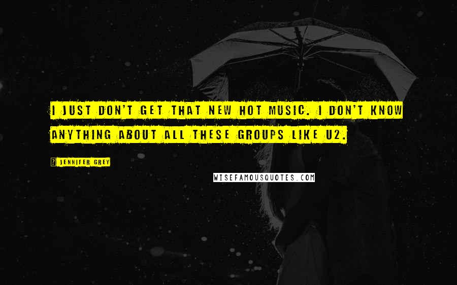 Jennifer Grey Quotes: I just don't get that new hot music. I don't know anything about all these groups like U2.