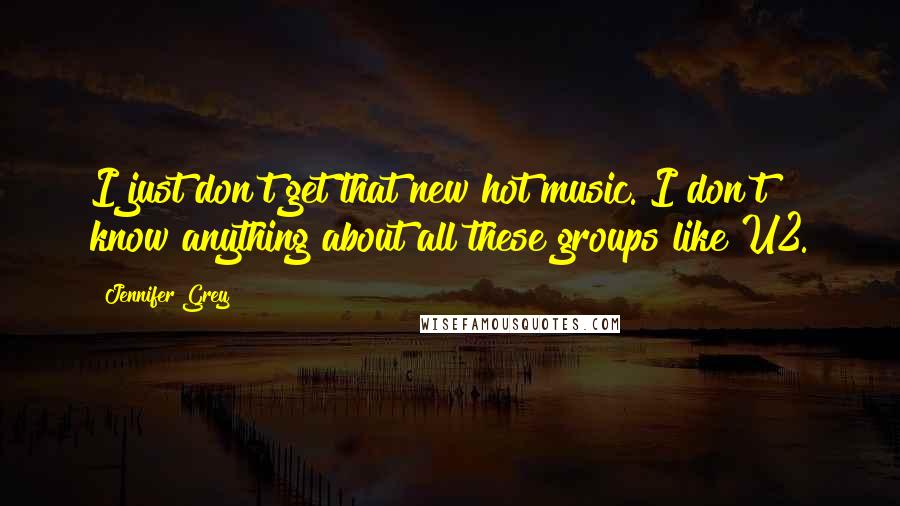 Jennifer Grey Quotes: I just don't get that new hot music. I don't know anything about all these groups like U2.