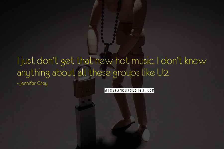 Jennifer Grey Quotes: I just don't get that new hot music. I don't know anything about all these groups like U2.