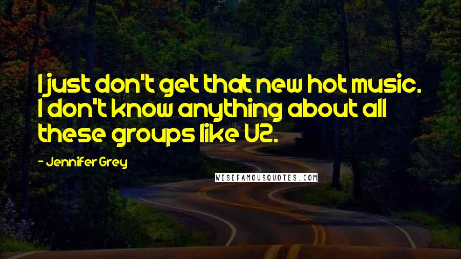 Jennifer Grey Quotes: I just don't get that new hot music. I don't know anything about all these groups like U2.