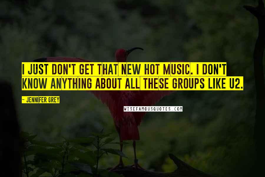 Jennifer Grey Quotes: I just don't get that new hot music. I don't know anything about all these groups like U2.