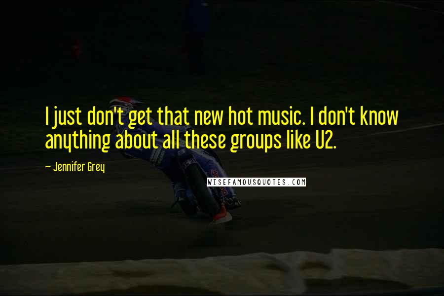 Jennifer Grey Quotes: I just don't get that new hot music. I don't know anything about all these groups like U2.