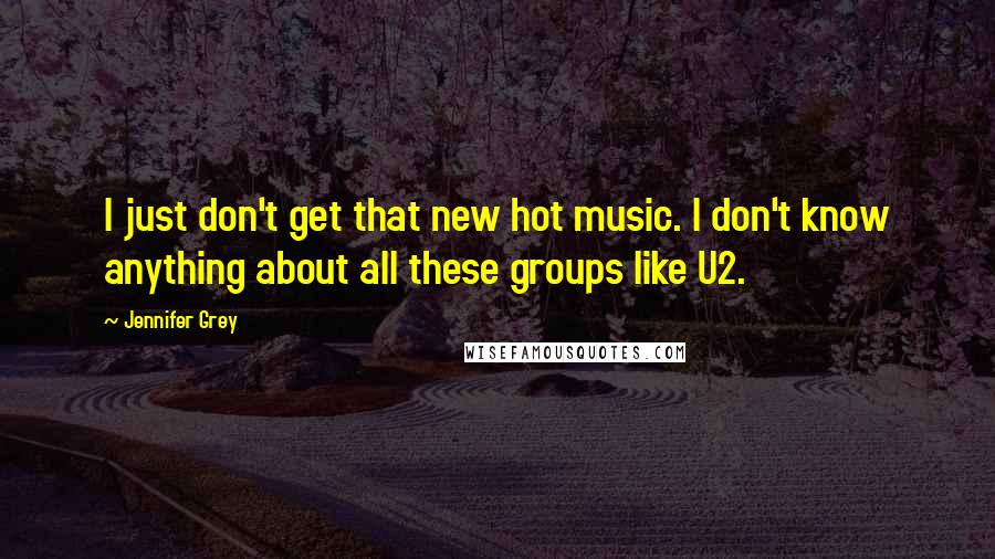 Jennifer Grey Quotes: I just don't get that new hot music. I don't know anything about all these groups like U2.