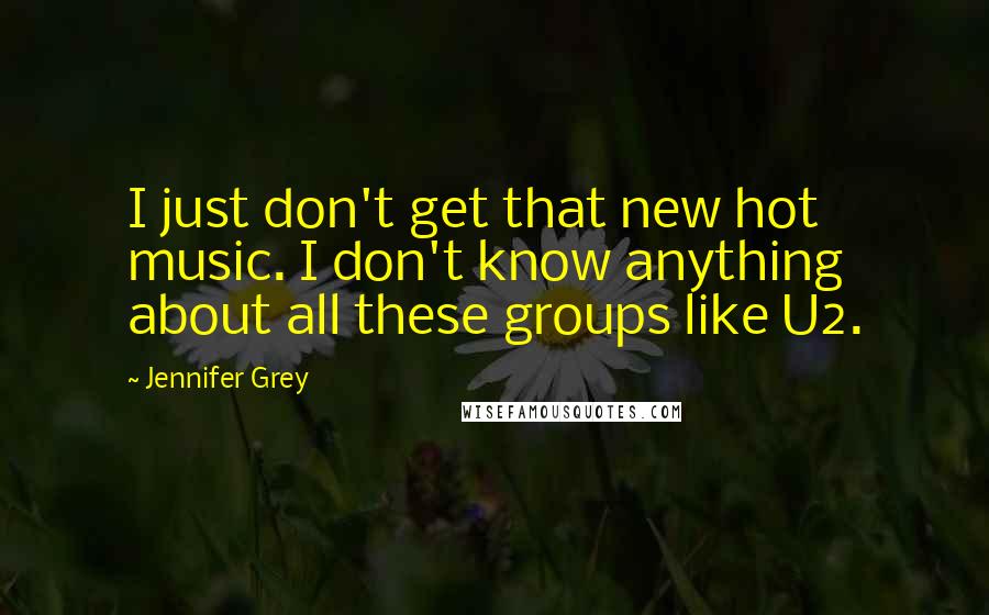 Jennifer Grey Quotes: I just don't get that new hot music. I don't know anything about all these groups like U2.