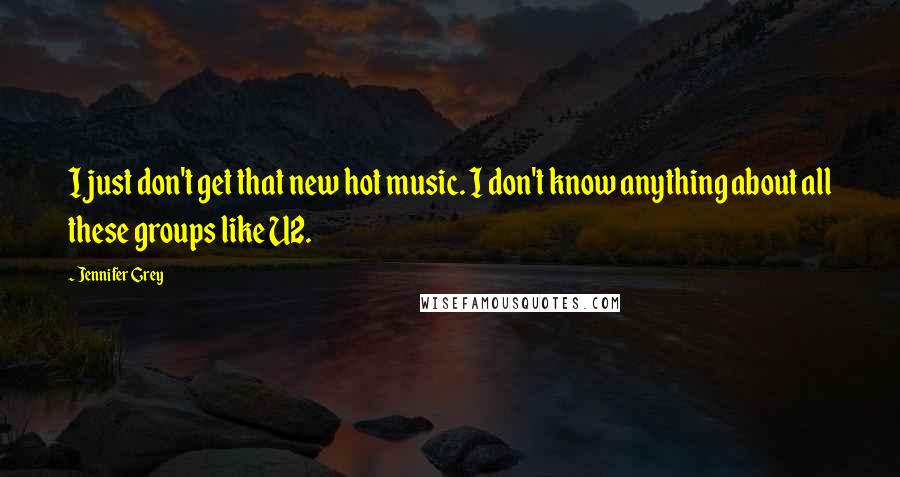 Jennifer Grey Quotes: I just don't get that new hot music. I don't know anything about all these groups like U2.