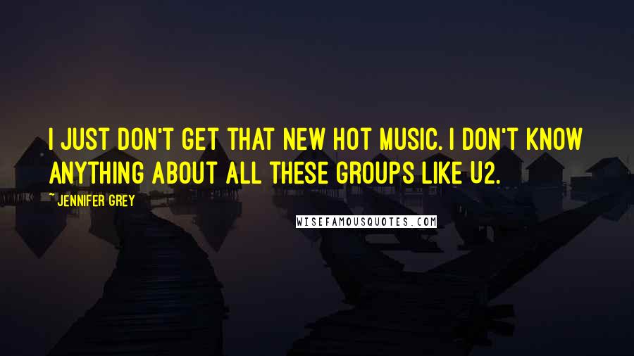 Jennifer Grey Quotes: I just don't get that new hot music. I don't know anything about all these groups like U2.