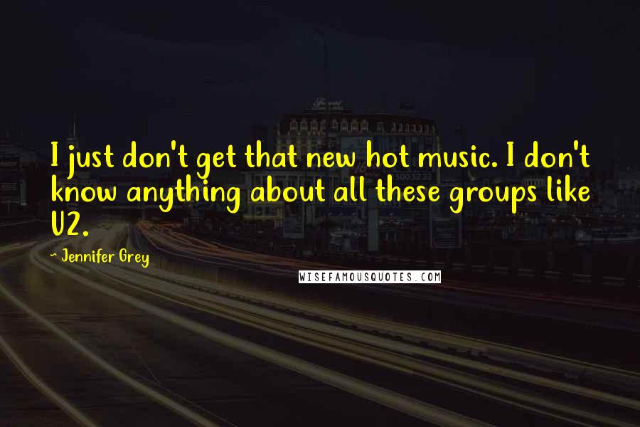 Jennifer Grey Quotes: I just don't get that new hot music. I don't know anything about all these groups like U2.