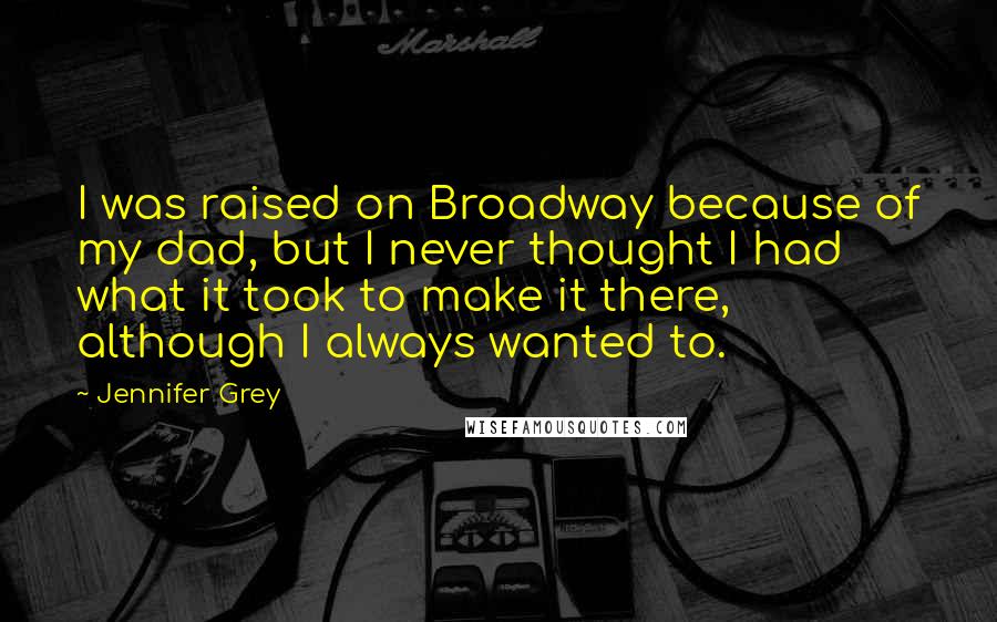 Jennifer Grey Quotes: I was raised on Broadway because of my dad, but I never thought I had what it took to make it there, although I always wanted to.