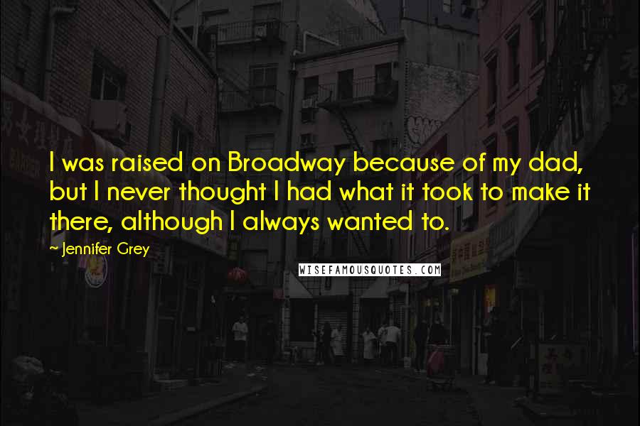 Jennifer Grey Quotes: I was raised on Broadway because of my dad, but I never thought I had what it took to make it there, although I always wanted to.