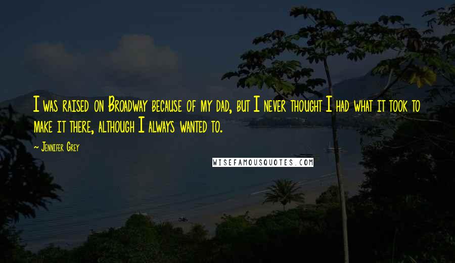 Jennifer Grey Quotes: I was raised on Broadway because of my dad, but I never thought I had what it took to make it there, although I always wanted to.