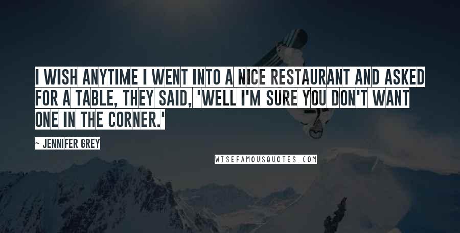 Jennifer Grey Quotes: I wish anytime I went into a nice restaurant and asked for a table, they said, 'Well I'm sure you don't want one in the corner.'