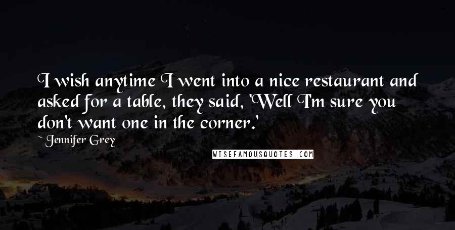 Jennifer Grey Quotes: I wish anytime I went into a nice restaurant and asked for a table, they said, 'Well I'm sure you don't want one in the corner.'