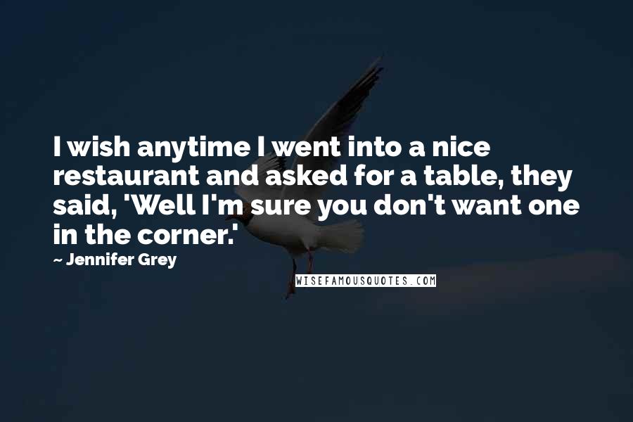 Jennifer Grey Quotes: I wish anytime I went into a nice restaurant and asked for a table, they said, 'Well I'm sure you don't want one in the corner.'