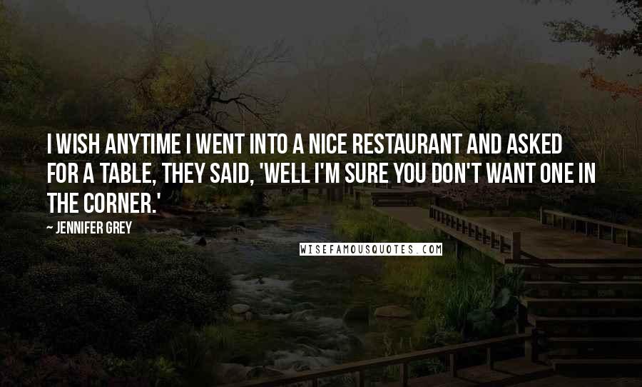 Jennifer Grey Quotes: I wish anytime I went into a nice restaurant and asked for a table, they said, 'Well I'm sure you don't want one in the corner.'