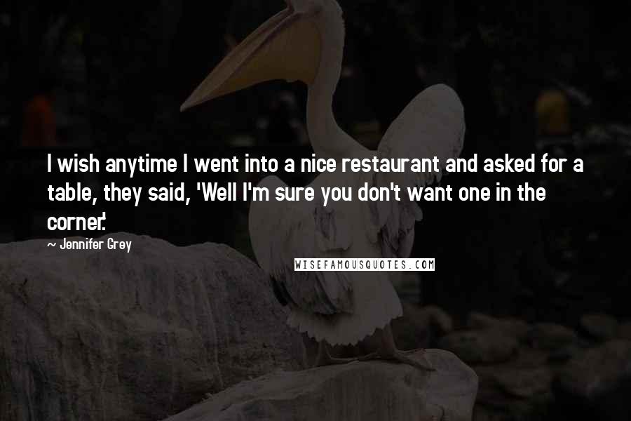 Jennifer Grey Quotes: I wish anytime I went into a nice restaurant and asked for a table, they said, 'Well I'm sure you don't want one in the corner.'