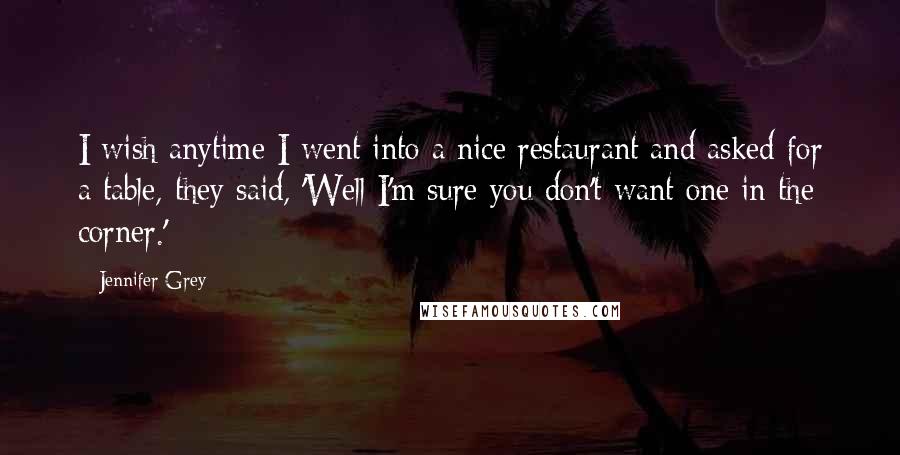 Jennifer Grey Quotes: I wish anytime I went into a nice restaurant and asked for a table, they said, 'Well I'm sure you don't want one in the corner.'