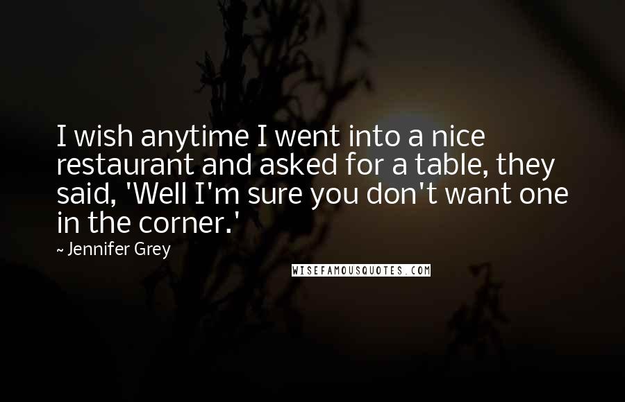 Jennifer Grey Quotes: I wish anytime I went into a nice restaurant and asked for a table, they said, 'Well I'm sure you don't want one in the corner.'