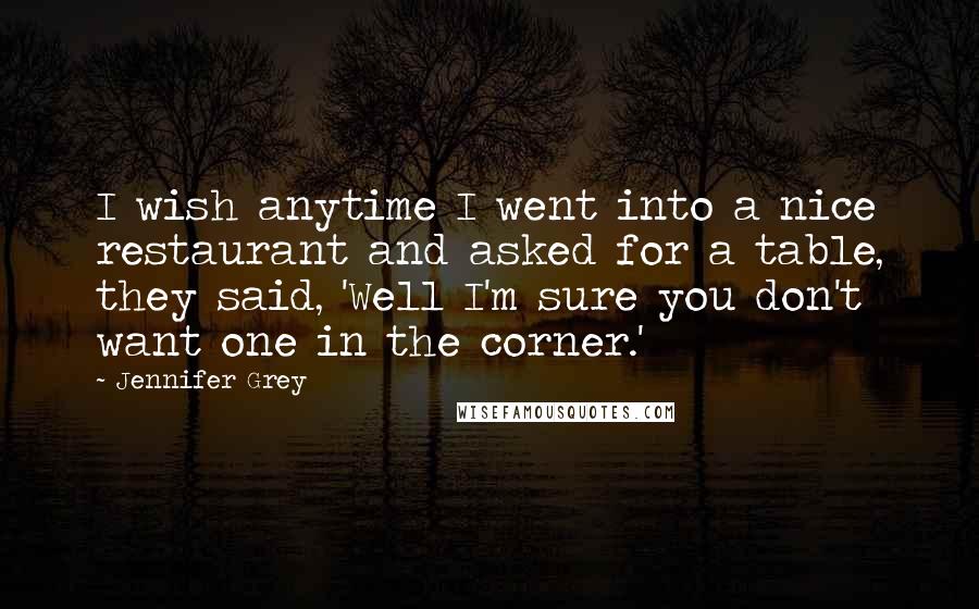 Jennifer Grey Quotes: I wish anytime I went into a nice restaurant and asked for a table, they said, 'Well I'm sure you don't want one in the corner.'