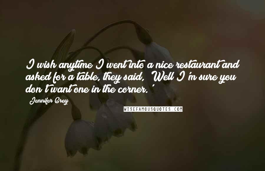 Jennifer Grey Quotes: I wish anytime I went into a nice restaurant and asked for a table, they said, 'Well I'm sure you don't want one in the corner.'