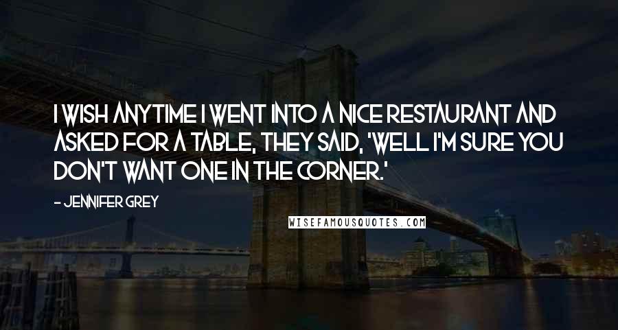 Jennifer Grey Quotes: I wish anytime I went into a nice restaurant and asked for a table, they said, 'Well I'm sure you don't want one in the corner.'