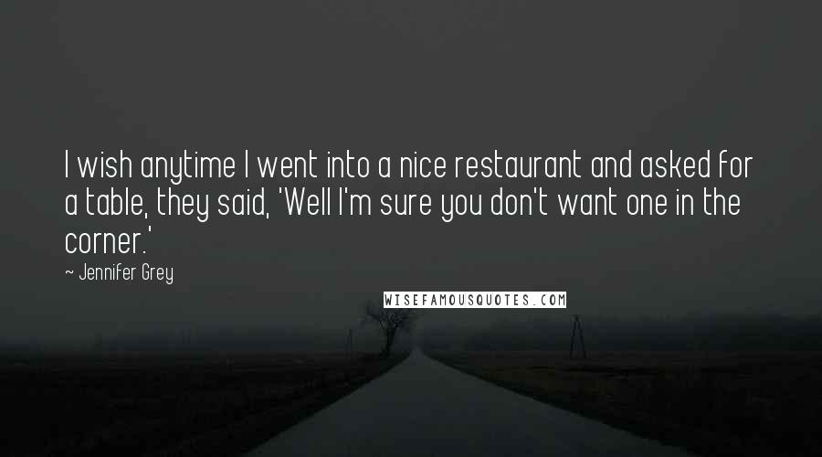 Jennifer Grey Quotes: I wish anytime I went into a nice restaurant and asked for a table, they said, 'Well I'm sure you don't want one in the corner.'