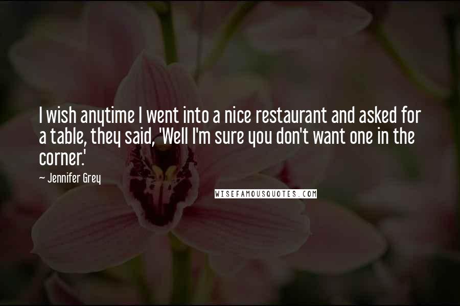 Jennifer Grey Quotes: I wish anytime I went into a nice restaurant and asked for a table, they said, 'Well I'm sure you don't want one in the corner.'