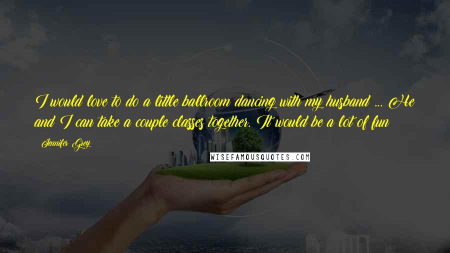 Jennifer Grey Quotes: I would love to do a little ballroom dancing with my husband ... He and I can take a couple classes together. It would be a lot of fun!