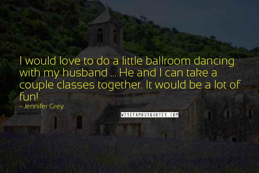 Jennifer Grey Quotes: I would love to do a little ballroom dancing with my husband ... He and I can take a couple classes together. It would be a lot of fun!