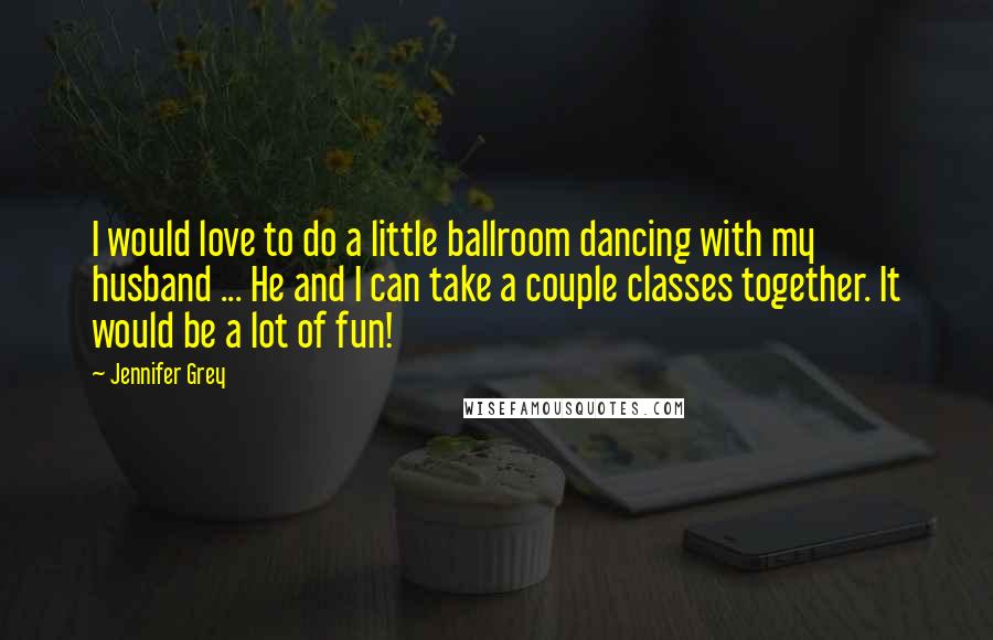 Jennifer Grey Quotes: I would love to do a little ballroom dancing with my husband ... He and I can take a couple classes together. It would be a lot of fun!