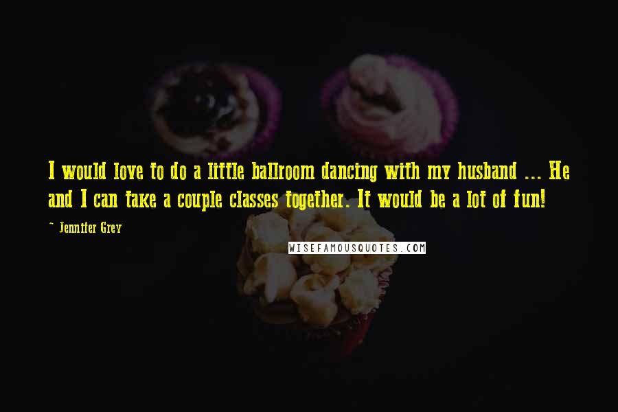 Jennifer Grey Quotes: I would love to do a little ballroom dancing with my husband ... He and I can take a couple classes together. It would be a lot of fun!