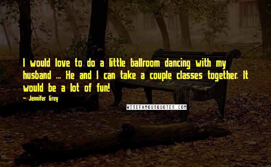 Jennifer Grey Quotes: I would love to do a little ballroom dancing with my husband ... He and I can take a couple classes together. It would be a lot of fun!