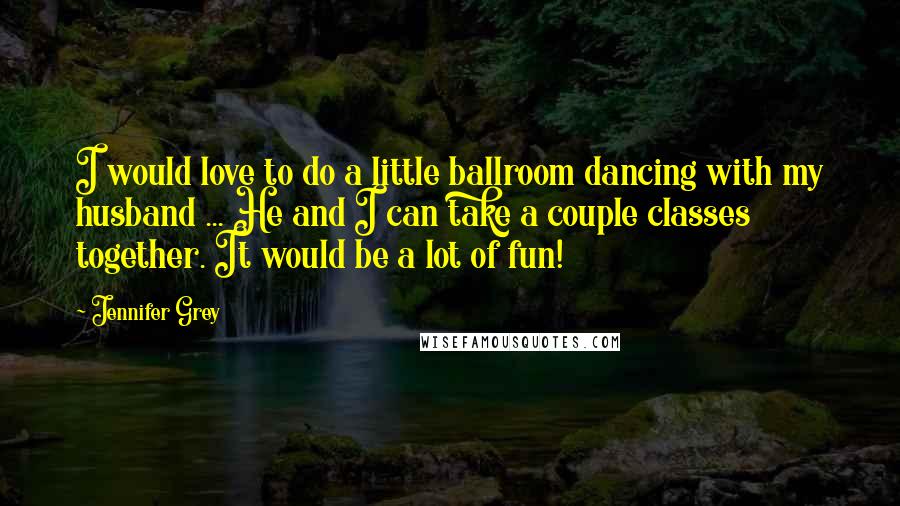 Jennifer Grey Quotes: I would love to do a little ballroom dancing with my husband ... He and I can take a couple classes together. It would be a lot of fun!