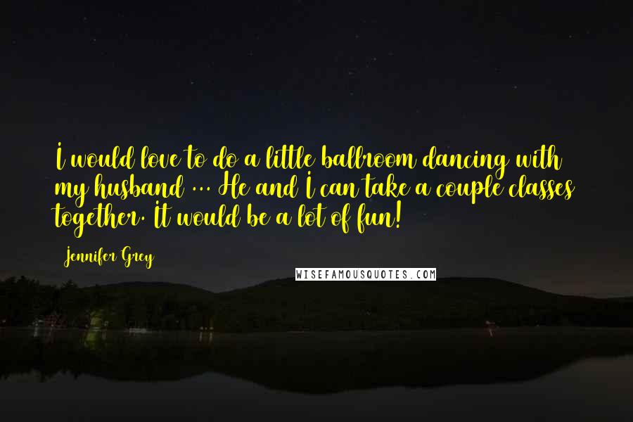 Jennifer Grey Quotes: I would love to do a little ballroom dancing with my husband ... He and I can take a couple classes together. It would be a lot of fun!