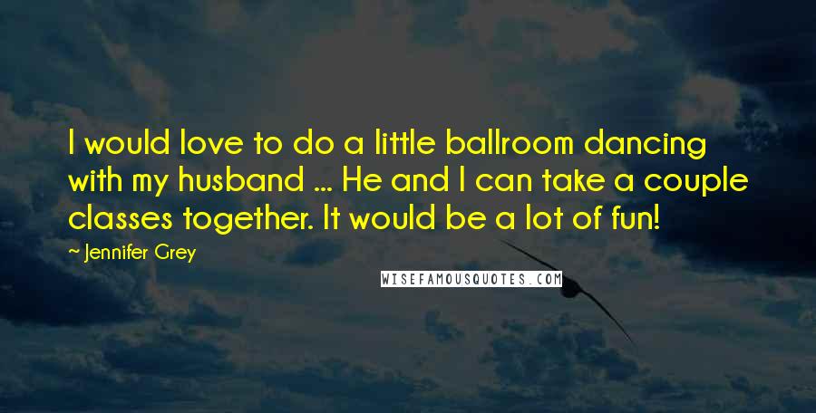 Jennifer Grey Quotes: I would love to do a little ballroom dancing with my husband ... He and I can take a couple classes together. It would be a lot of fun!