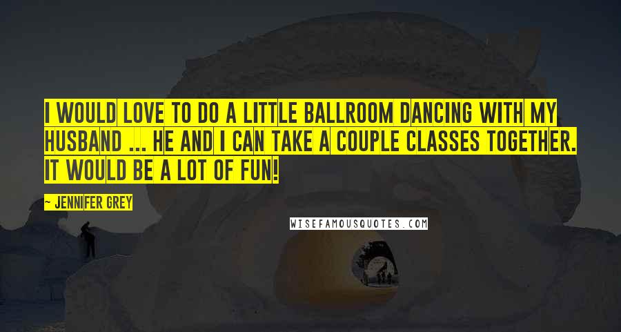 Jennifer Grey Quotes: I would love to do a little ballroom dancing with my husband ... He and I can take a couple classes together. It would be a lot of fun!