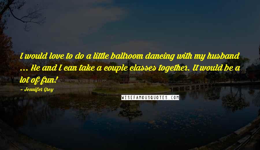 Jennifer Grey Quotes: I would love to do a little ballroom dancing with my husband ... He and I can take a couple classes together. It would be a lot of fun!