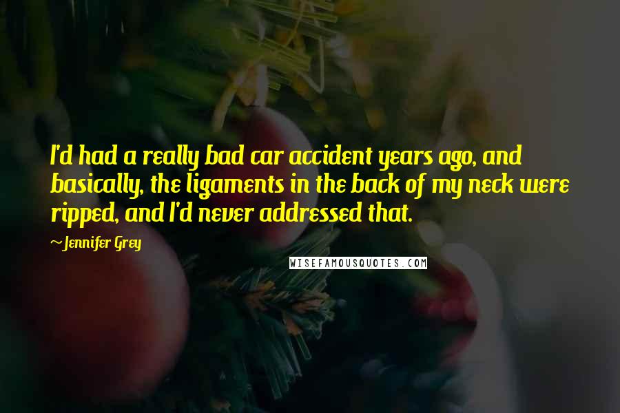 Jennifer Grey Quotes: I'd had a really bad car accident years ago, and basically, the ligaments in the back of my neck were ripped, and I'd never addressed that.