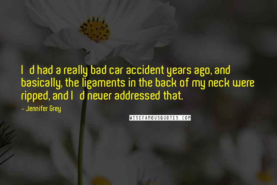 Jennifer Grey Quotes: I'd had a really bad car accident years ago, and basically, the ligaments in the back of my neck were ripped, and I'd never addressed that.