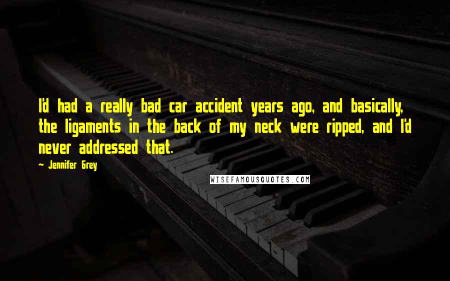 Jennifer Grey Quotes: I'd had a really bad car accident years ago, and basically, the ligaments in the back of my neck were ripped, and I'd never addressed that.