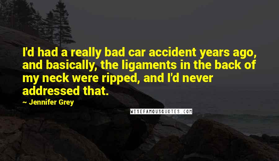 Jennifer Grey Quotes: I'd had a really bad car accident years ago, and basically, the ligaments in the back of my neck were ripped, and I'd never addressed that.