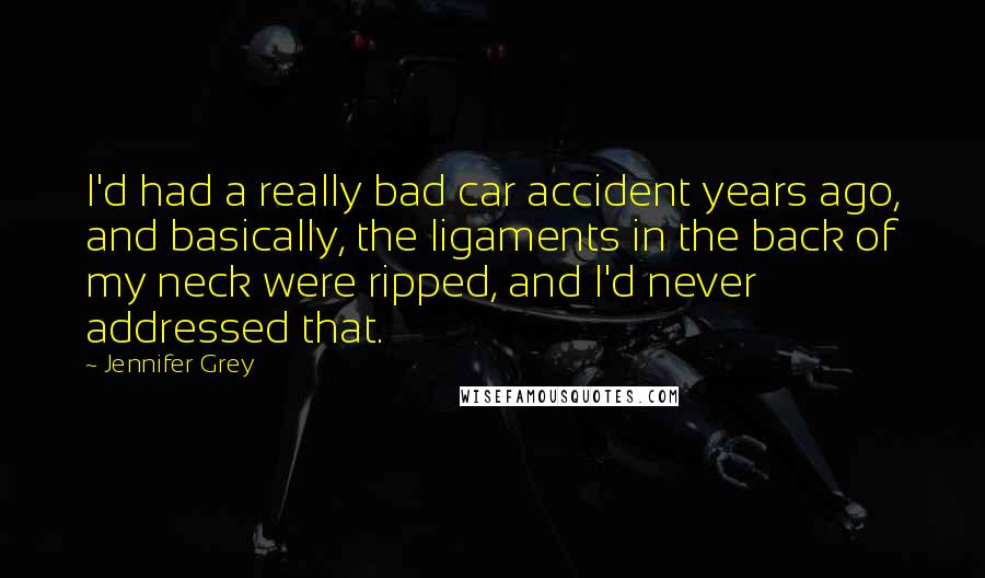 Jennifer Grey Quotes: I'd had a really bad car accident years ago, and basically, the ligaments in the back of my neck were ripped, and I'd never addressed that.