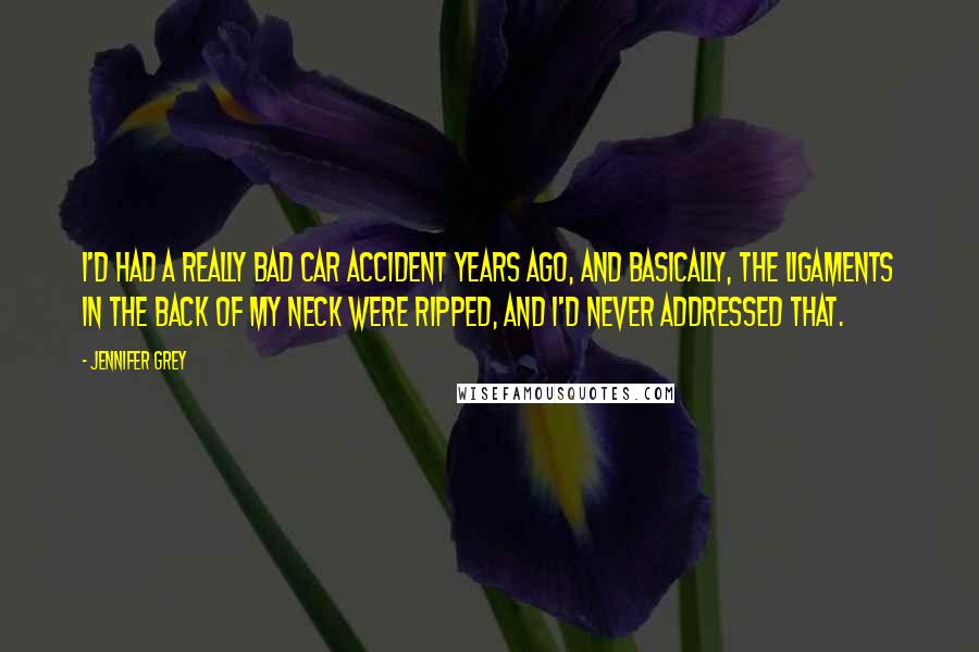 Jennifer Grey Quotes: I'd had a really bad car accident years ago, and basically, the ligaments in the back of my neck were ripped, and I'd never addressed that.