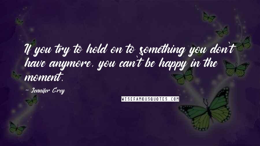 Jennifer Grey Quotes: If you try to hold on to something you don't have anymore, you can't be happy in the moment.