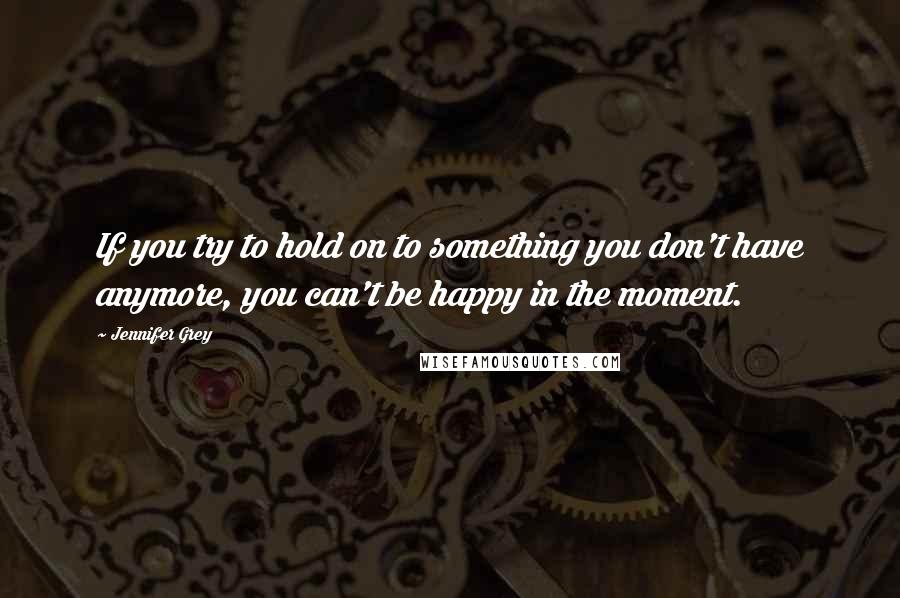 Jennifer Grey Quotes: If you try to hold on to something you don't have anymore, you can't be happy in the moment.